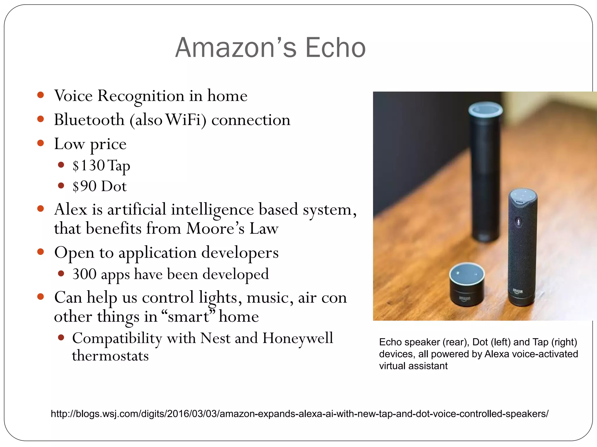 Amazon’s Echo
 Voice Recognition in home
 Bluetooth (alsoWiFi) connection
 Low price
 $130Tap
 $90 Dot
 Alex is artificial intelligence based system,
that benefits from Moore’s Law
 Open to application developers
 300 apps have been developed
 Can help us control lights, music, air con
other things in “smart” home
 Compatibility with Nest and Honeywell
thermostats
Echo speaker (rear), Dot (left) and Tap (right)
devices, all powered by Alexa voice-activated
virtual assistant
http://blogs.wsj.com/digits/2016/03/03/amazon-expands-alexa-ai-with-new-tap-and-dot-voice-controlled-speakers/
 