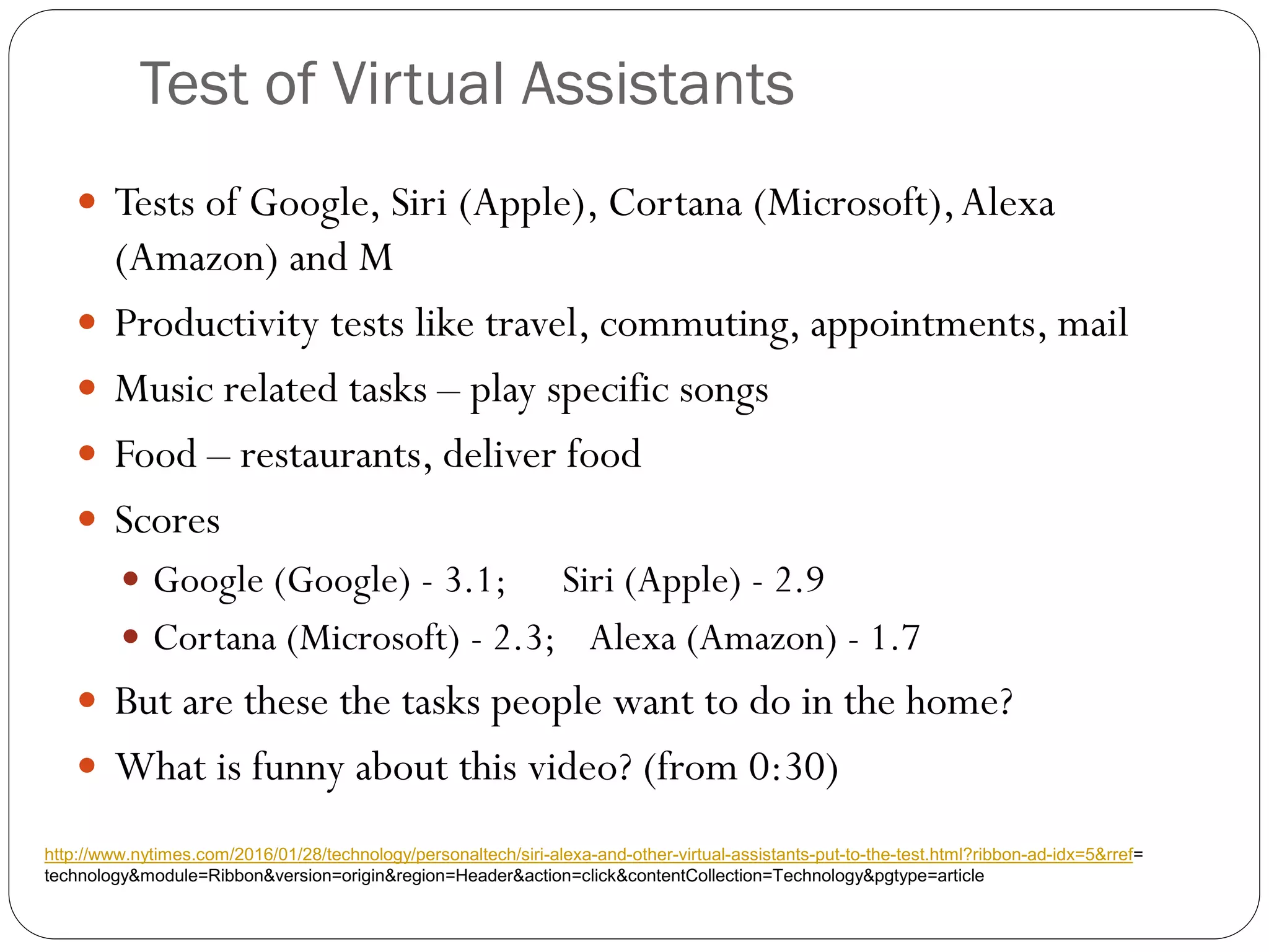 Test of Virtual Assistants
 Tests of Google, Siri (Apple), Cortana (Microsoft),Alexa
(Amazon) and M
 Productivity tests like travel, commuting, appointments, mail
 Music related tasks – play specific songs
 Food – restaurants, deliver food
 Scores
 Google (Google) - 3.1; Siri (Apple) - 2.9
 Cortana (Microsoft) - 2.3; Alexa (Amazon) - 1.7
 But are these the tasks people want to do in the home?
 What is funny about this video? (from 0:30)
http://www.nytimes.com/2016/01/28/technology/personaltech/siri-alexa-and-other-virtual-assistants-put-to-the-test.html?ribbon-ad-idx=5&rref=
technology&module=Ribbon&version=origin&region=Header&action=click&contentCollection=Technology&pgtype=article
 