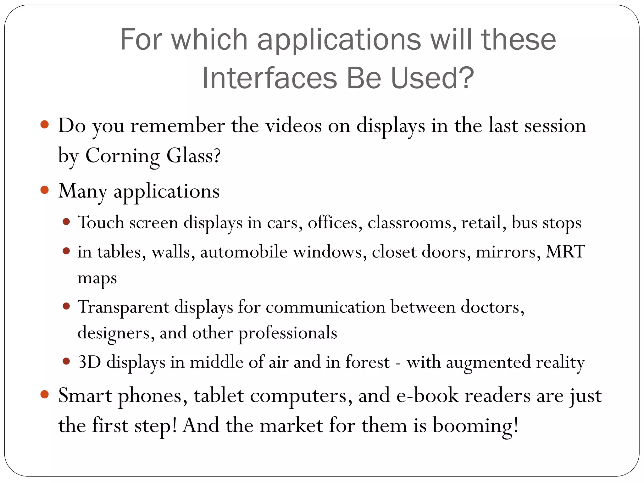 For which applications will these
Interfaces Be Used?
 Do you remember the videos on displays in the last session
by Corning Glass?
 Many applications
 Touch screen displays in cars, offices, classrooms, retail, bus stops
 in tables, walls, automobile windows, closet doors, mirrors, MRT
maps
 Transparent displays for communication between doctors,
designers, and other professionals
 3D displays in middle of air and in forest - with augmented reality
 Smart phones, tablet computers, and e-book readers are just
the first step!And the market for them is booming!
 