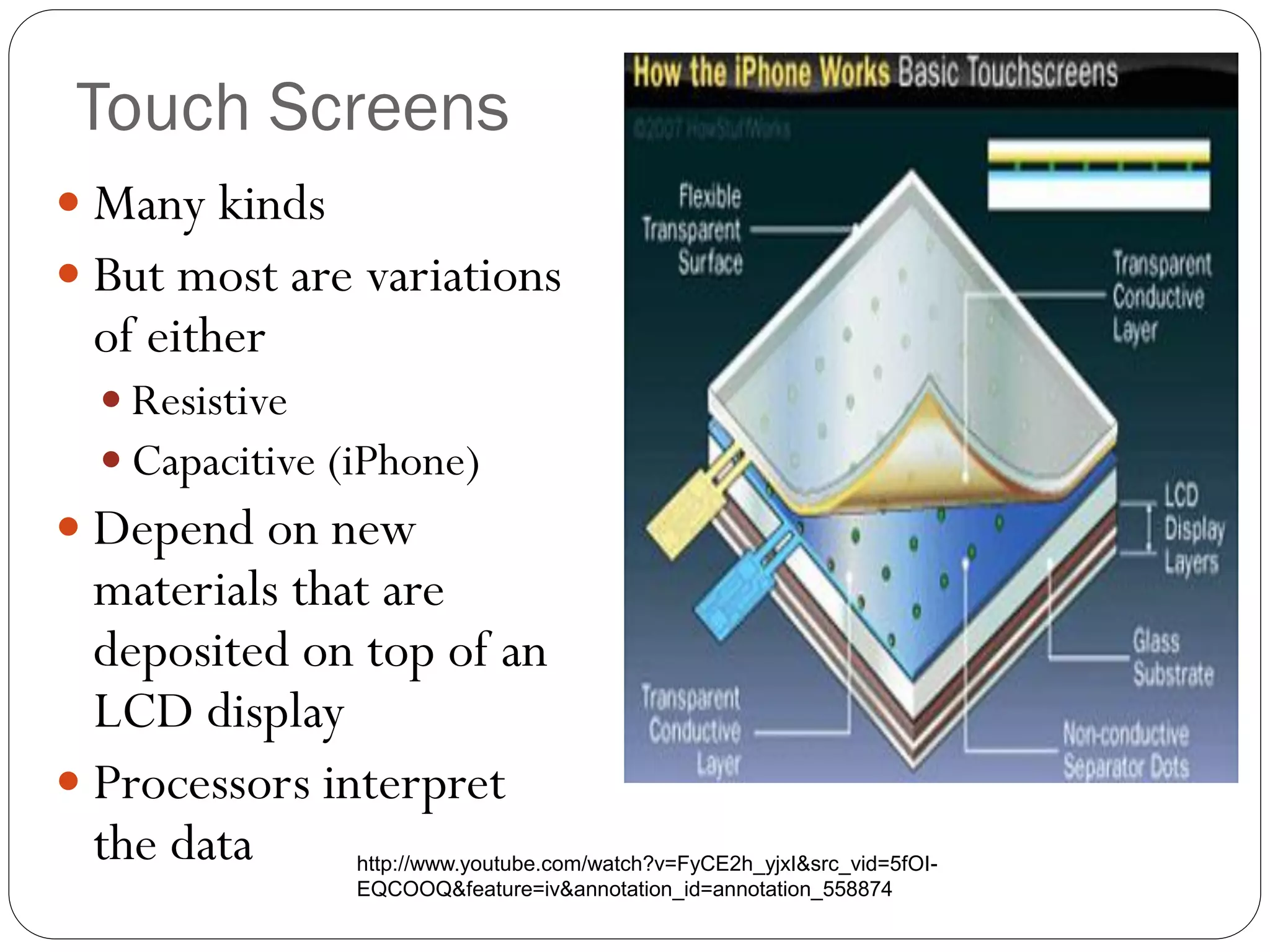Touch Screens
 Many kinds
 But most are variations
of either
 Resistive
 Capacitive (iPhone)
 Depend on new
materials that are
deposited on top of an
LCD display
 Processors interpret
the data http://www.youtube.com/watch?v=FyCE2h_yjxI&src_vid=5fOI-
EQCOOQ&feature=iv&annotation_id=annotation_558874
 