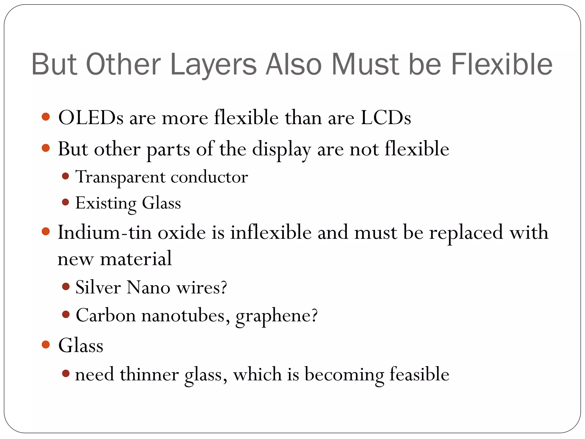 But Other Layers Also Must be Flexible
 OLEDs are more flexible than are LCDs
 But other parts of the display are not flexible
 Transparent conductor
 Existing Glass
 Indium-tin oxide is inflexible and must be replaced with
new material
 Silver Nano wires?
 Carbon nanotubes, graphene?
 Glass
 need thinner glass, which is becoming feasible
 