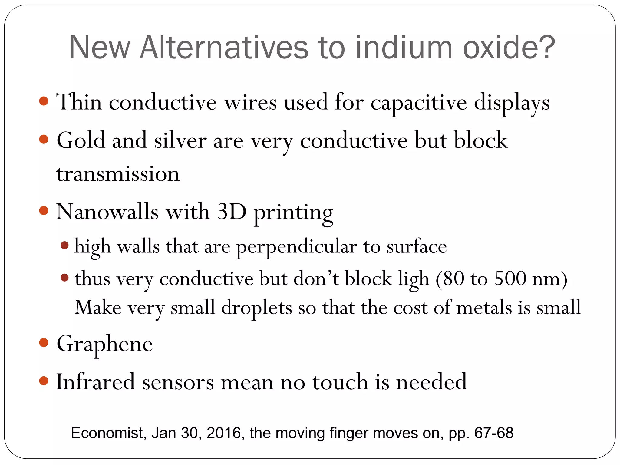 New Alternatives to indium oxide?
 Thin conductive wires used for capacitive displays
 Gold and silver are very conductive but block
transmission
 Nanowalls with 3D printing
 high walls that are perpendicular to surface
 thus very conductive but don’t block ligh (80 to 500 nm)
Make very small droplets so that the cost of metals is small
 Graphene
 Infrared sensors mean no touch is needed
Economist, Jan 30, 2016, the moving finger moves on, pp. 67-68
 
