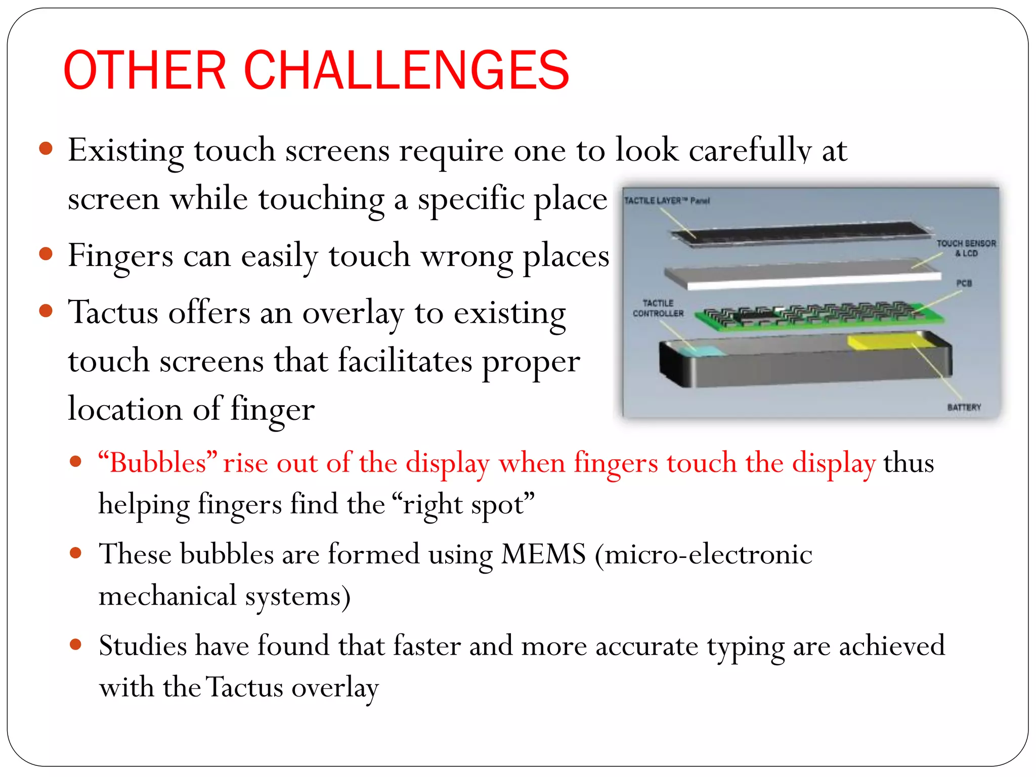 OTHER CHALLENGES
 Existing touch screens require one to look carefully at
screen while touching a specific place
 Fingers can easily touch wrong places
 Tactus offers an overlay to existing
touch screens that facilitates proper
location of finger
 “Bubbles” rise out of the display when fingers touch the display thus
helping fingers find the “right spot”
 These bubbles are formed using MEMS (micro-electronic
mechanical systems)
 Studies have found that faster and more accurate typing are achieved
with theTactus overlay
 