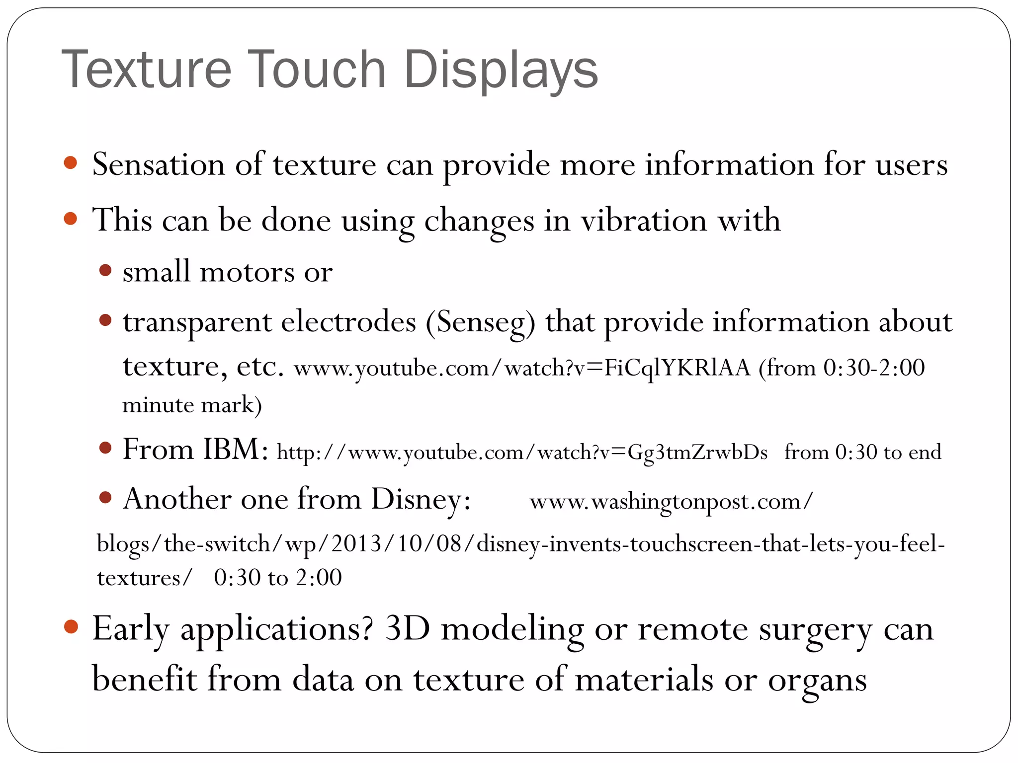 Texture Touch Displays
 Sensation of texture can provide more information for users
 This can be done using changes in vibration with
 small motors or
 transparent electrodes (Senseg) that provide information about
texture, etc. www.youtube.com/watch?v=FiCqlYKRlAA (from 0:30-2:00
minute mark)
 From IBM: http://www.youtube.com/watch?v=Gg3tmZrwbDs from 0:30 to end
 Another one from Disney: www.washingtonpost.com/
blogs/the-switch/wp/2013/10/08/disney-invents-touchscreen-that-lets-you-feel-
textures/ 0:30 to 2:00
 Early applications? 3D modeling or remote surgery can
benefit from data on texture of materials or organs
 