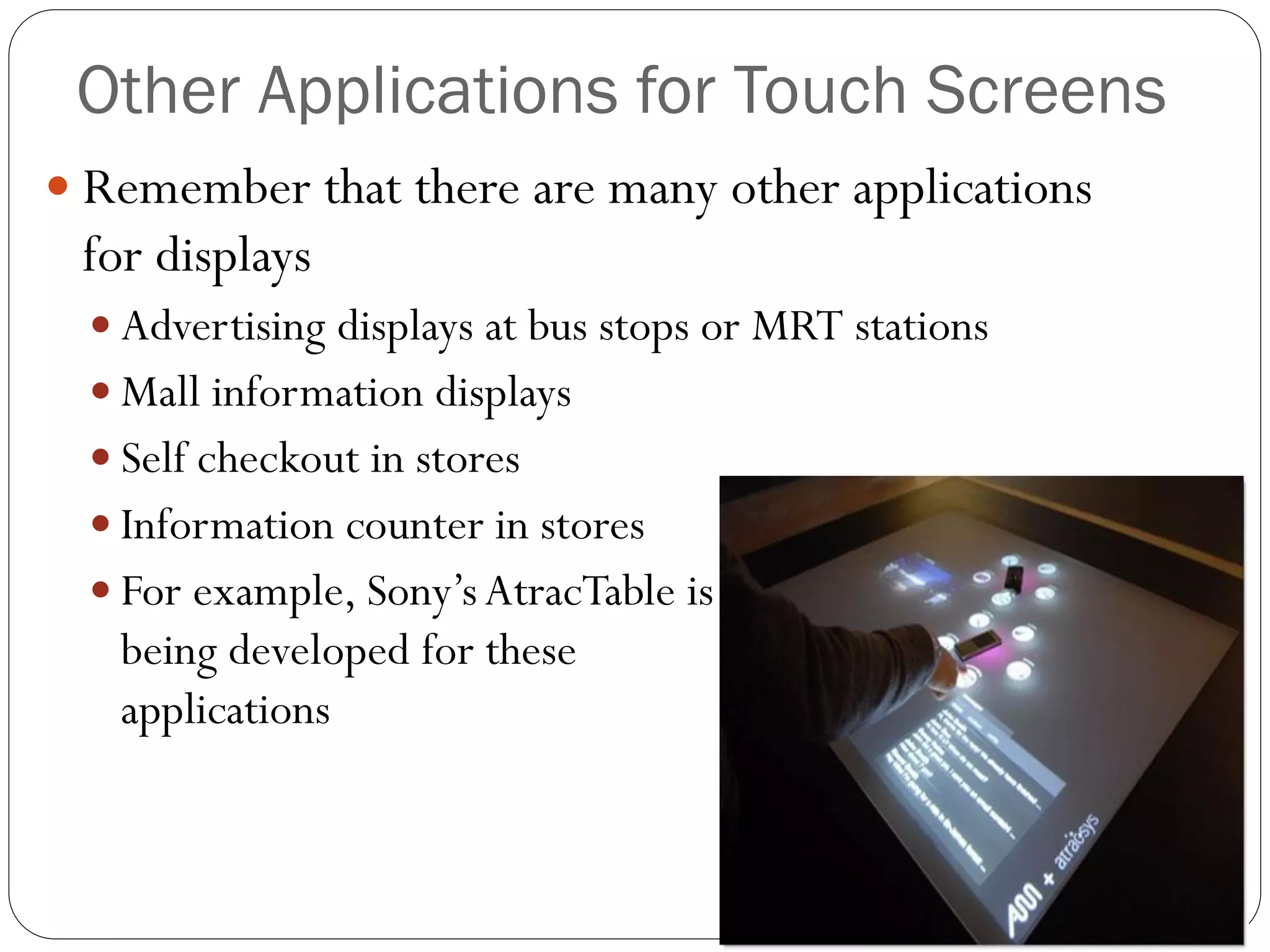 Other Applications for Touch Screens
 Remember that there are many other applications
for displays
 Advertising displays at bus stops or MRT stations
 Mall information displays
 Self checkout in stores
 Information counter in stores
 For example, Sony’sAtracTable is
being developed for these
applications
 