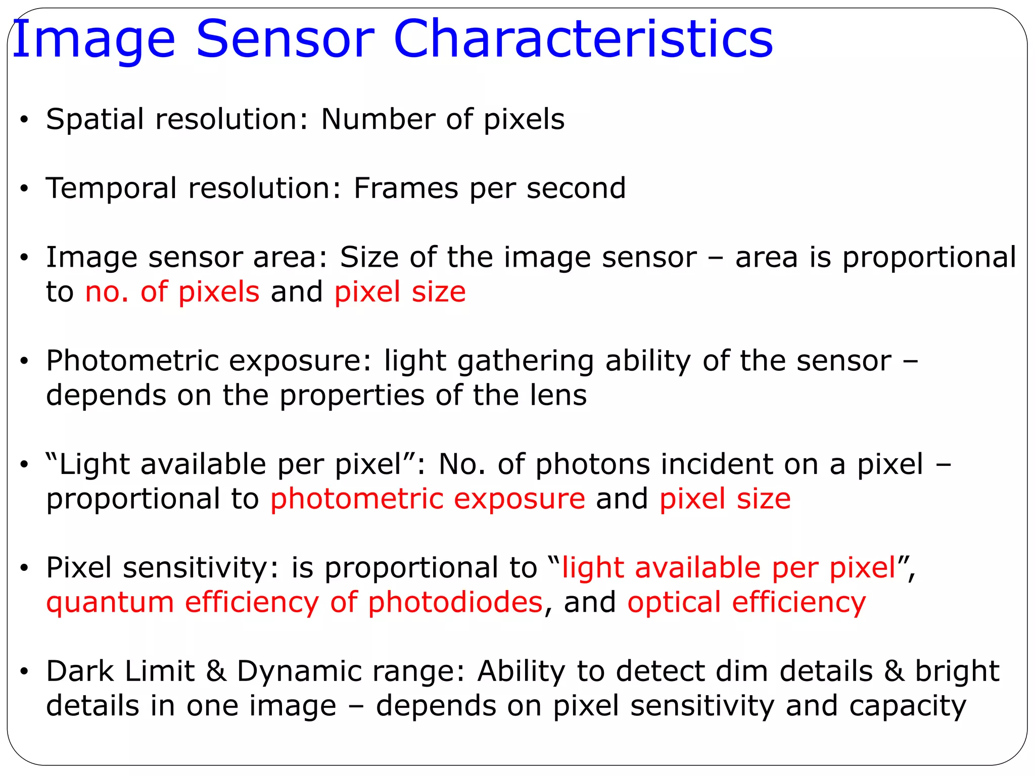 Image Sensor Characteristics
• Spatial resolution: Number of pixels
• Temporal resolution: Frames per second
• Image sensor area: Size of the image sensor – area is proportional
to no. of pixels and pixel size
• Photometric exposure: light gathering ability of the sensor –
depends on the properties of the lens
• “Light available per pixel”: No. of photons incident on a pixel –
proportional to photometric exposure and pixel size
• Pixel sensitivity: is proportional to “light available per pixel”,
quantum efficiency of photodiodes, and optical efficiency
• Dark Limit & Dynamic range: Ability to detect dim details & bright
details in one image – depends on pixel sensitivity and capacity
 