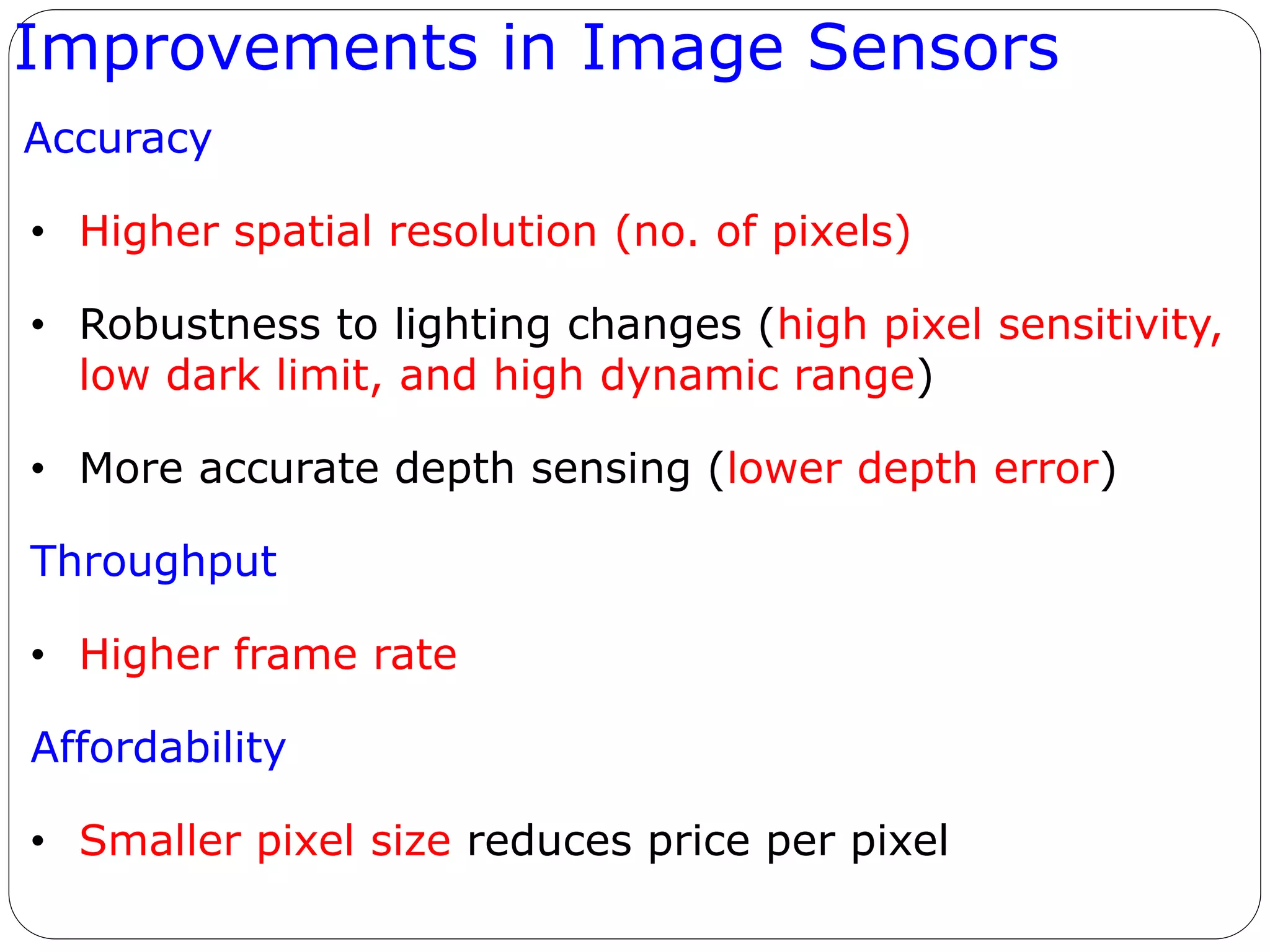 Improvements in Image Sensors
Accuracy
• Higher spatial resolution (no. of pixels)
• Robustness to lighting changes (high pixel sensitivity,
low dark limit, and high dynamic range)
• More accurate depth sensing (lower depth error)
Throughput
• Higher frame rate
Affordability
• Smaller pixel size reduces price per pixel
 