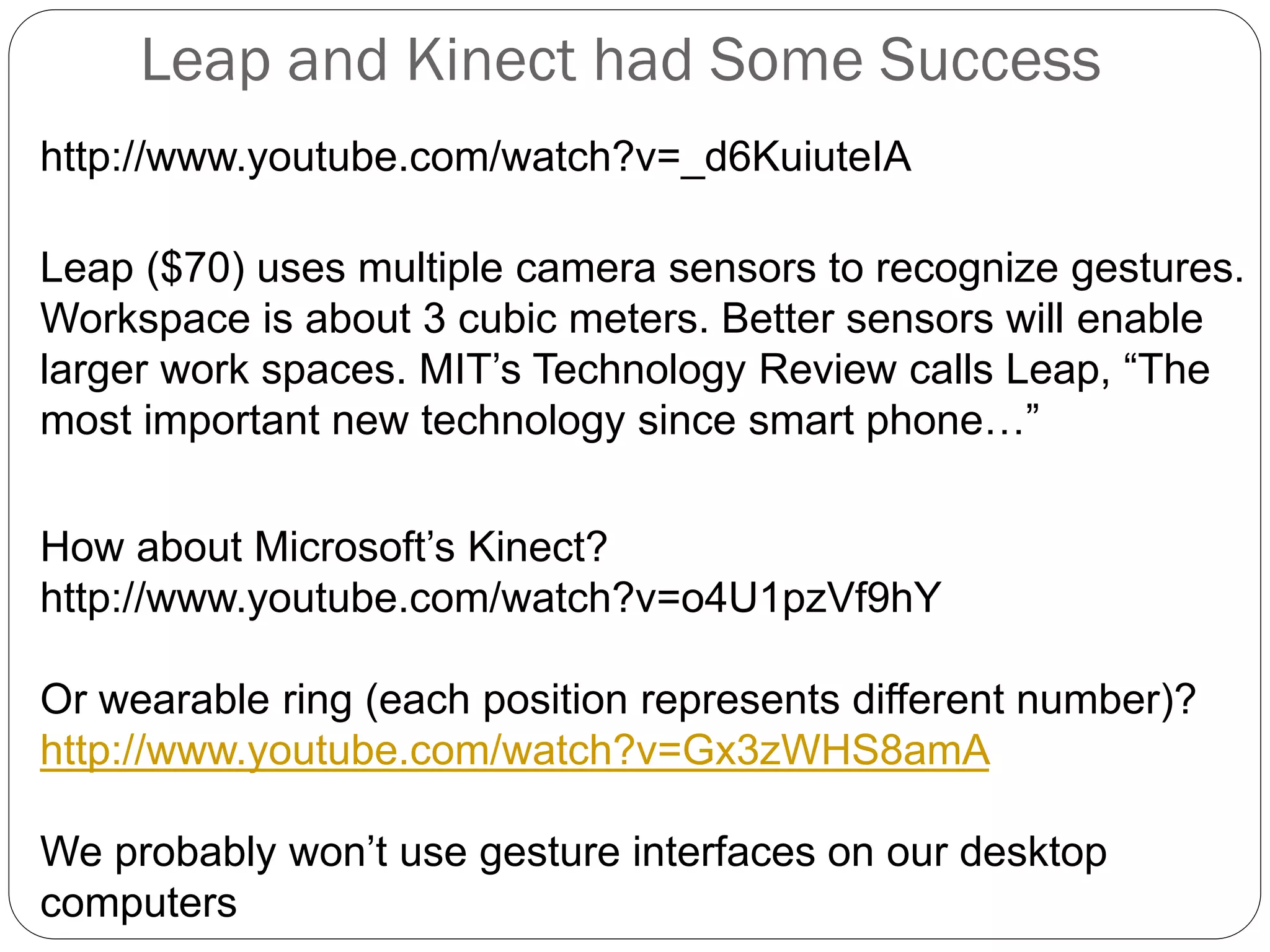 Leap and Kinect had Some Success
http://www.youtube.com/watch?v=_d6KuiuteIA
Leap ($70) uses multiple camera sensors to recognize gestures.
Workspace is about 3 cubic meters. Better sensors will enable
larger work spaces. MIT’s Technology Review calls Leap, “The
most important new technology since smart phone…”
How about Microsoft’s Kinect?
http://www.youtube.com/watch?v=o4U1pzVf9hY
Or wearable ring (each position represents different number)?
http://www.youtube.com/watch?v=Gx3zWHS8amA
We probably won’t use gesture interfaces on our desktop
computers
 