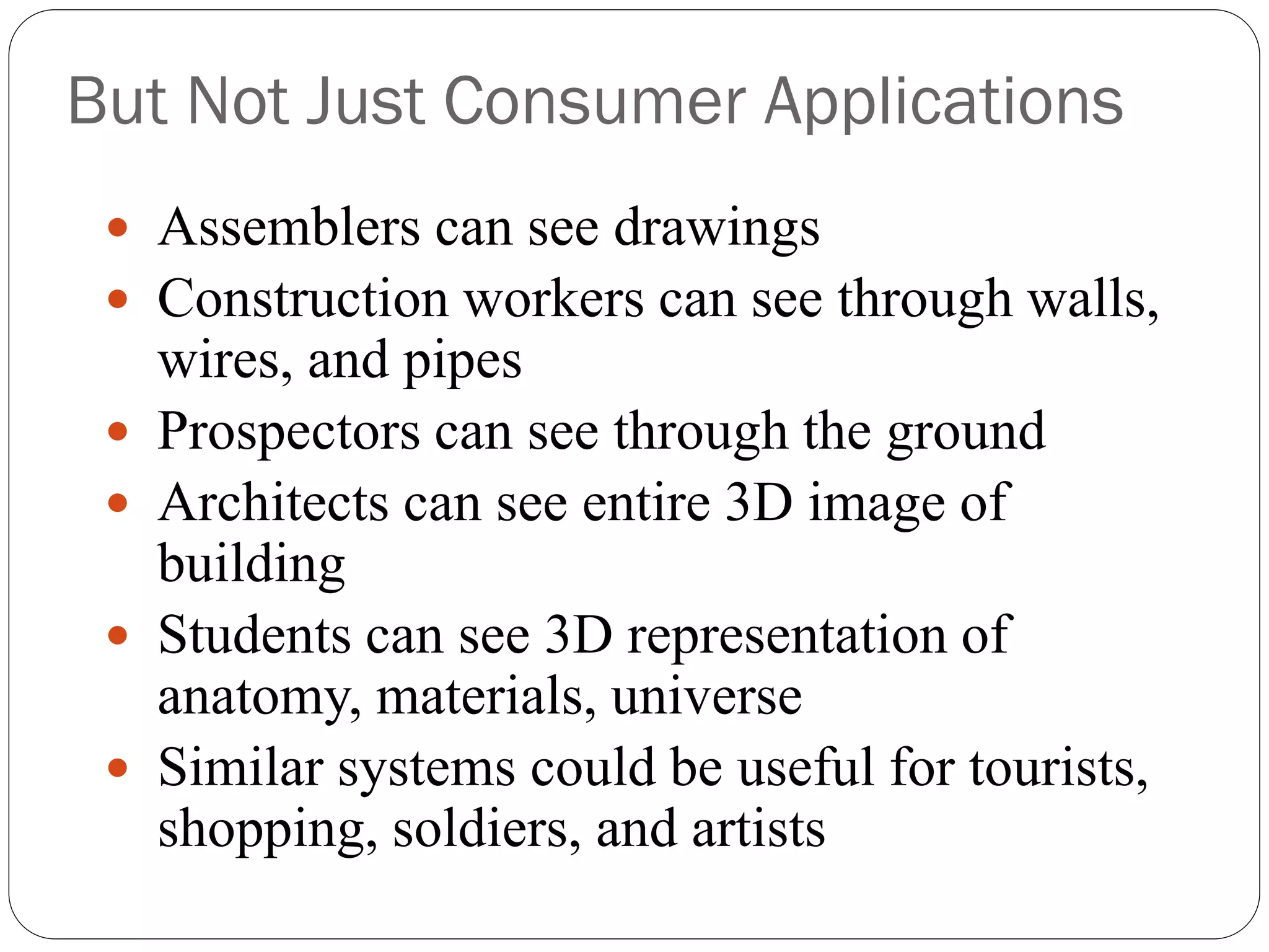 But Not Just Consumer Applications
 Assemblers can see drawings
 Construction workers can see through walls,
wires, and pipes
 Prospectors can see through the ground
 Architects can see entire 3D image of
building
 Students can see 3D representation of
anatomy, materials, universe
 Similar systems could be useful for tourists,
shopping, soldiers, and artists
 