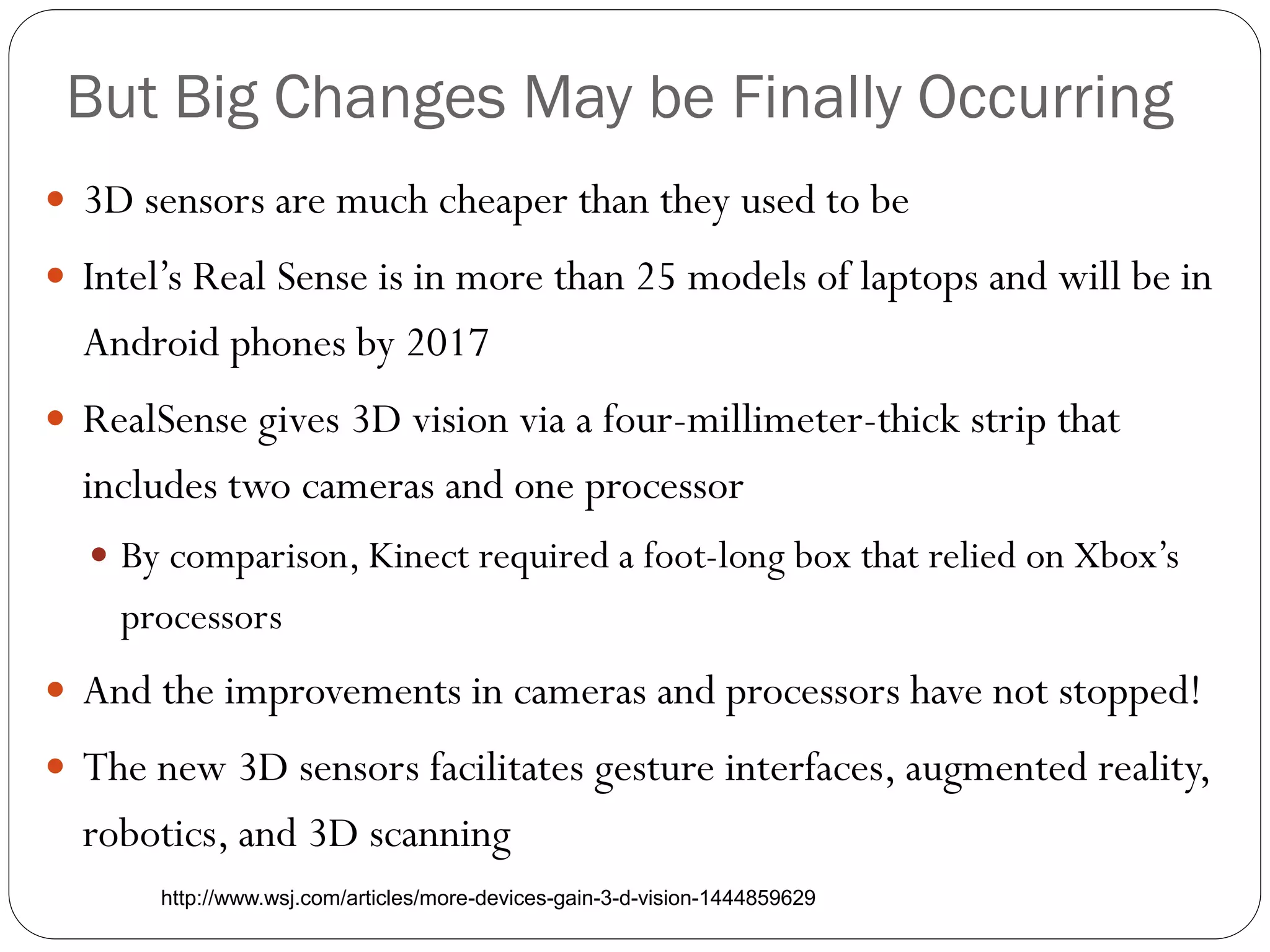 But Big Changes May be Finally Occurring
 3D sensors are much cheaper than they used to be
 Intel’s Real Sense is in more than 25 models of laptops and will be in
Android phones by 2017
 RealSense gives 3D vision via a four-millimeter-thick strip that
includes two cameras and one processor
 By comparison, Kinect required a foot-long box that relied on Xbox’s
processors
 And the improvements in cameras and processors have not stopped!
 The new 3D sensors facilitates gesture interfaces, augmented reality,
robotics, and 3D scanning
http://www.wsj.com/articles/more-devices-gain-3-d-vision-1444859629
 