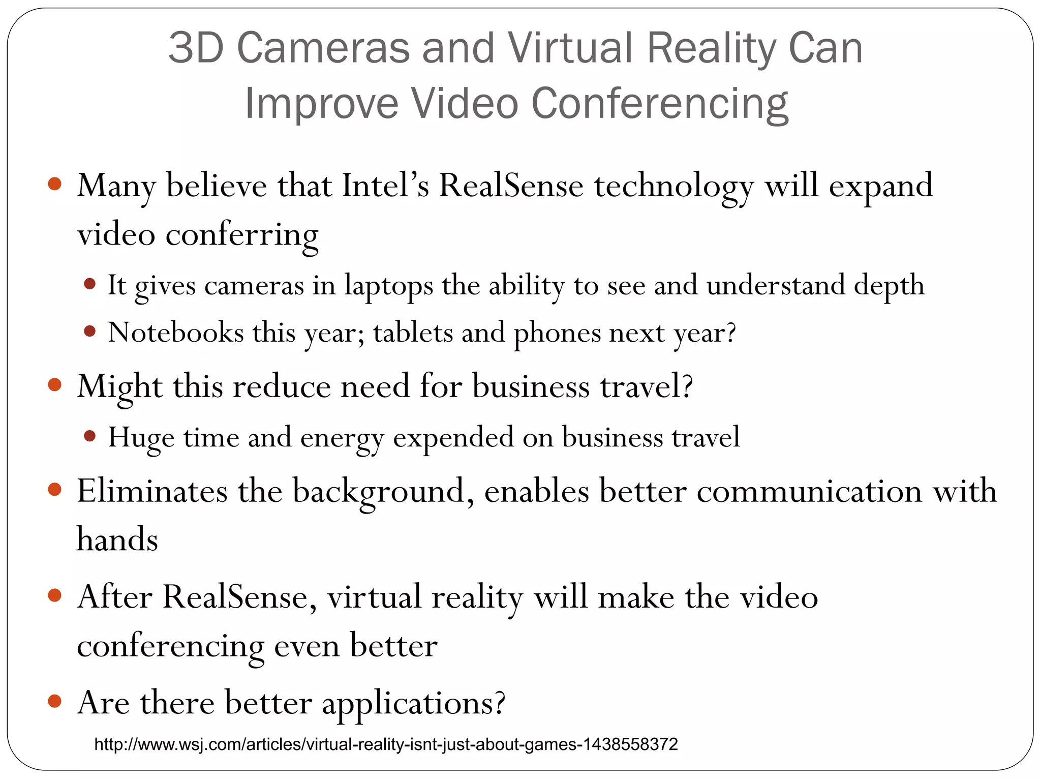 3D Cameras and Virtual Reality Can
Improve Video Conferencing
 Many believe that Intel’s RealSense technology will expand
video conferring
 It gives cameras in laptops the ability to see and understand depth
 Notebooks this year; tablets and phones next year?
 Might this reduce need for business travel?
 Huge time and energy expended on business travel
 Eliminates the background, enables better communication with
hands
 After RealSense, virtual reality will make the video
conferencing even better
 Are there better applications?
http://www.wsj.com/articles/virtual-reality-isnt-just-about-games-1438558372
 