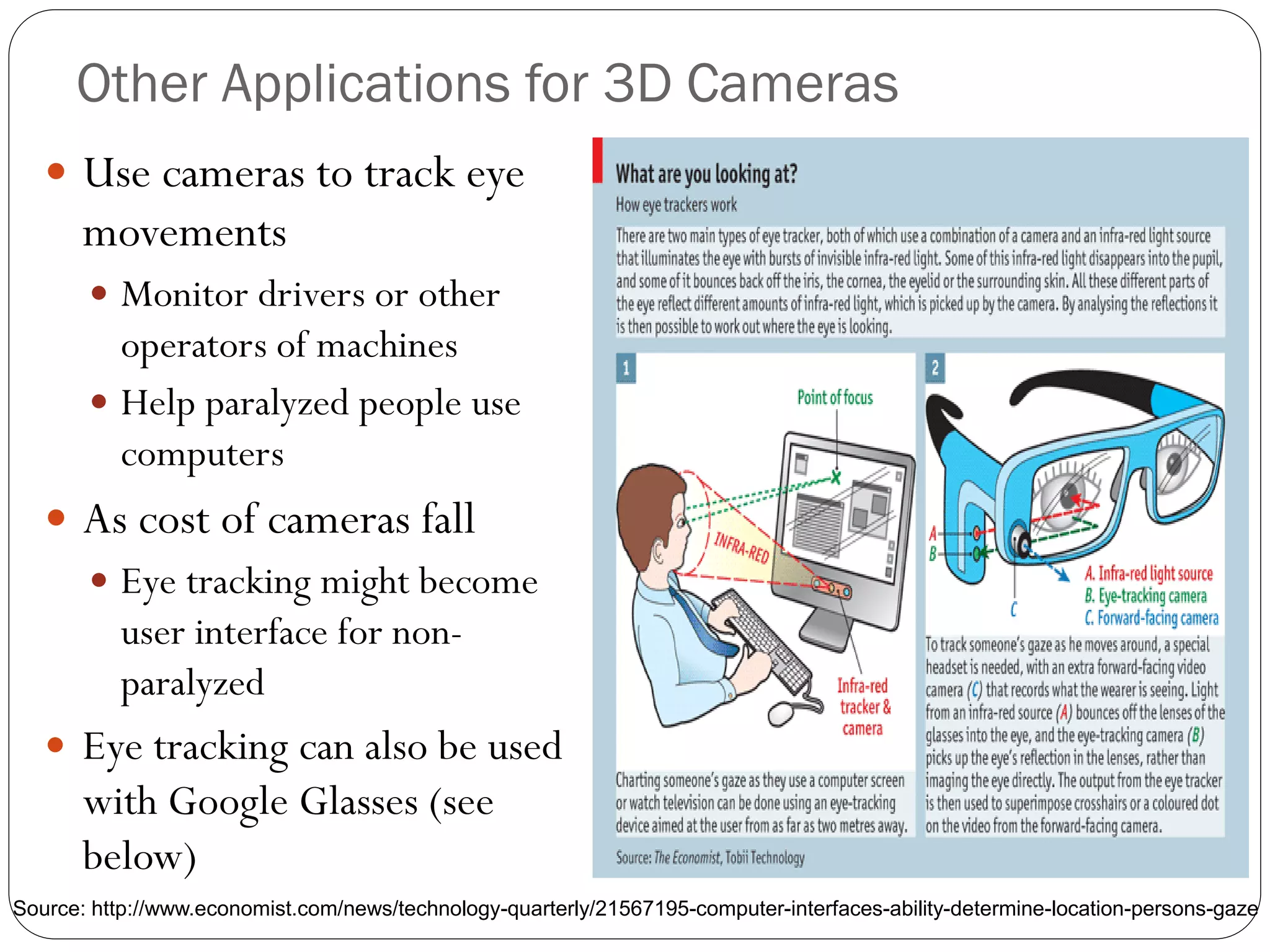 Other Applications for 3D Cameras
 Use cameras to track eye
movements
 Monitor drivers or other
operators of machines
 Help paralyzed people use
computers
 As cost of cameras fall
 Eye tracking might become
user interface for non-
paralyzed
 Eye tracking can also be used
with Google Glasses (see
below)
Source: http://www.economist.com/news/technology-quarterly/21567195-computer-interfaces-ability-determine-location-persons-gaze
 