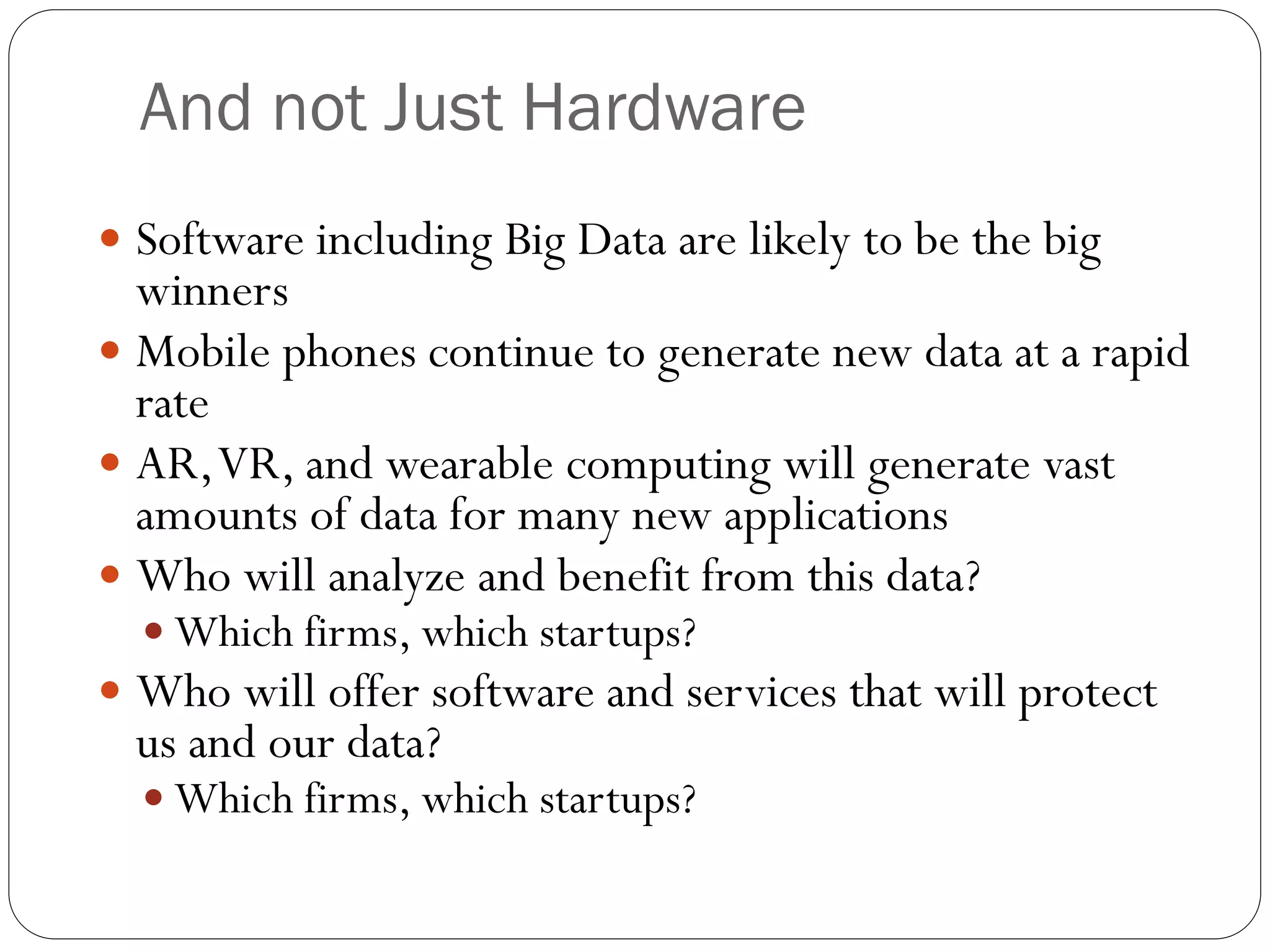 And not Just Hardware
 Software including Big Data are likely to be the big
winners
 Mobile phones continue to generate new data at a rapid
rate
 AR,VR, and wearable computing will generate vast
amounts of data for many new applications
 Who will analyze and benefit from this data?
 Which firms, which startups?
 Who will offer software and services that will protect
us and our data?
 Which firms, which startups?
 