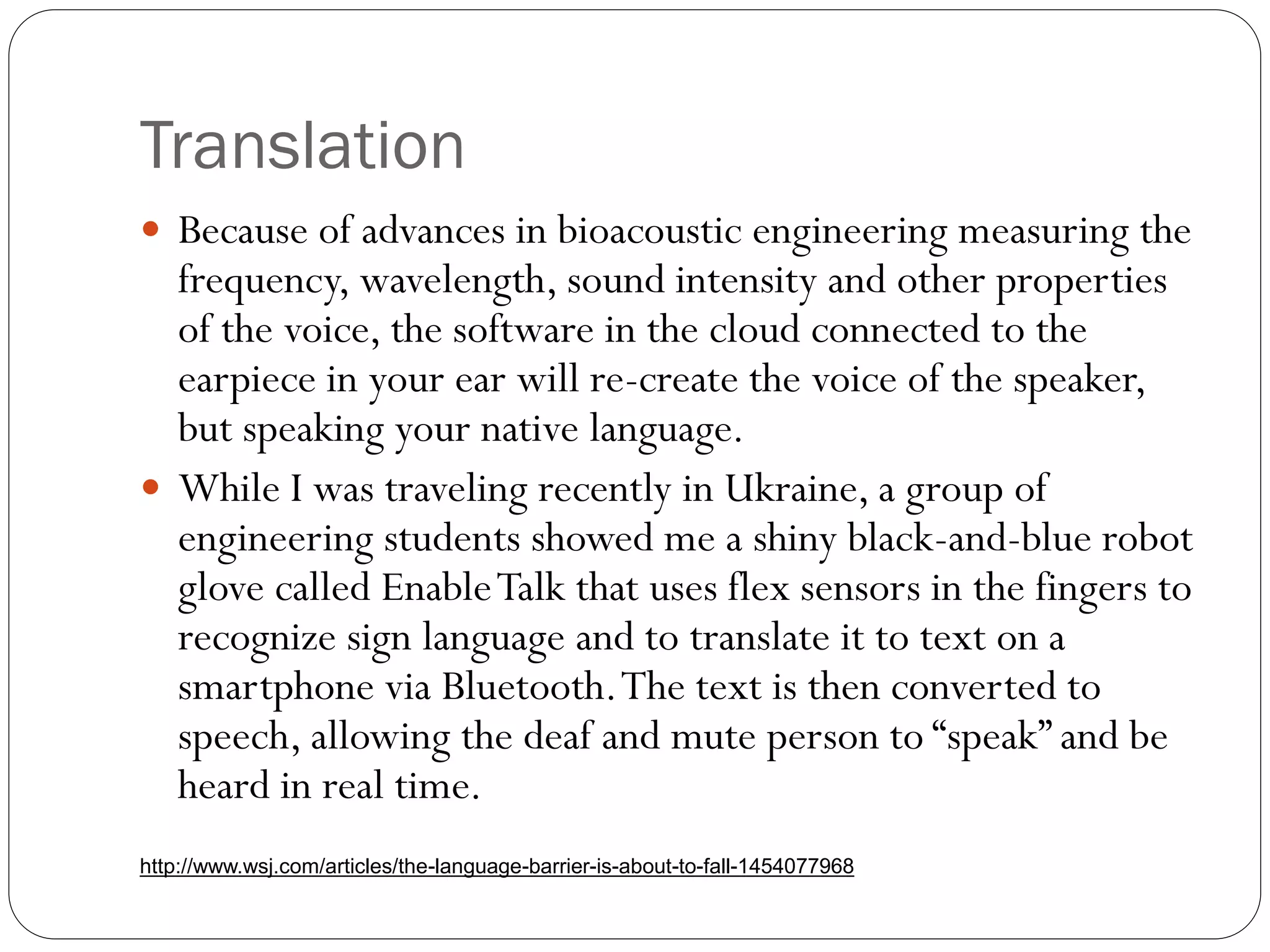 Translation
 Because of advances in bioacoustic engineering measuring the
frequency, wavelength, sound intensity and other properties
of the voice, the software in the cloud connected to the
earpiece in your ear will re-create the voice of the speaker,
but speaking your native language.
 While I was traveling recently in Ukraine, a group of
engineering students showed me a shiny black-and-blue robot
glove called EnableTalk that uses flex sensors in the fingers to
recognize sign language and to translate it to text on a
smartphone via Bluetooth.The text is then converted to
speech, allowing the deaf and mute person to “speak” and be
heard in real time.
http://www.wsj.com/articles/the-language-barrier-is-about-to-fall-1454077968
 