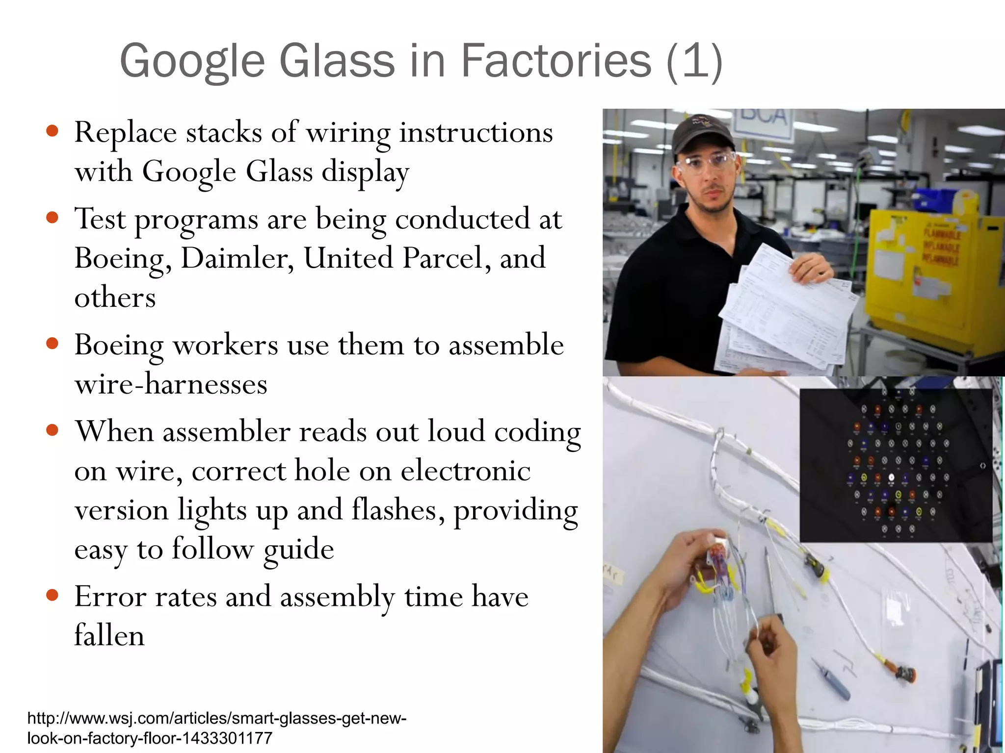 Google Glass in Factories (1)
 Replace stacks of wiring instructions
with Google Glass display
 Test programs are being conducted at
Boeing, Daimler, United Parcel, and
others
 Boeing workers use them to assemble
wire-harnesses
 When assembler reads out loud coding
on wire, correct hole on electronic
version lights up and flashes, providing
easy to follow guide
 Error rates and assembly time have
fallen
http://www.wsj.com/articles/smart-glasses-get-new-
look-on-factory-floor-1433301177
 