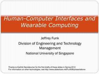 Jeffrey Funk
Division of Engineering and Technology
Management
National University of Singapore
Human-Computer Interfaces and
Wearable Computing
Thanks to Karthik Nandakumar for the first drafts of these slides in Spring 2012
For information on other technologies, see http://www.slideshare.net/Funk98/presentations
 