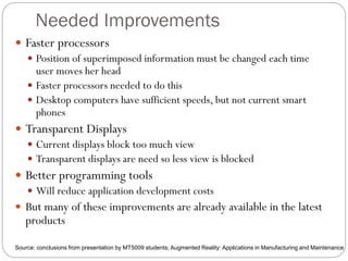 Needed Improvements
 Faster processors
 Position of superimposed information must be changed each time
user moves her head
 Faster processors needed to do this
 Desktop computers have sufficient speeds, but not current smart
phones
 Transparent Displays
 Current displays block too much view
 Transparent displays are need so less view is blocked
 Better programming tools
 Will reduce application development costs
 But many of these improvements are already available in the latest
products
Source: conclusions from presentation by MT5009 students; Augmented Reality: Applications in Manufacturing and Maintenance
 