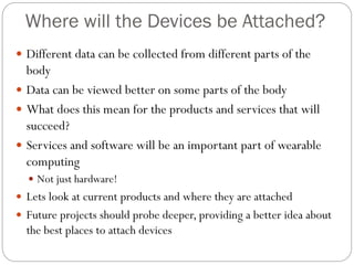 Where will the Devices be Attached?
 Different data can be collected from different parts of the
body
 Data can be viewed better on some parts of the body
 What does this mean for the products and services that will
succeed?
 Services and software will be an important part of wearable
computing
 Not just hardware!
 Lets look at current products and where they are attached
 Future projects should probe deeper, providing a better idea about
the best places to attach devices
 