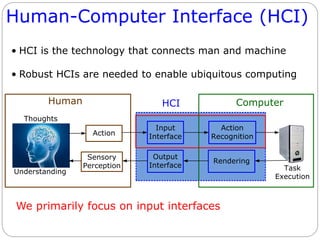HCI
Human-Computer Interface (HCI)
• HCI is the technology that connects man and machine
• Robust HCIs are needed to enable ubiquitous computing
We primarily focus on input interfaces
Human Computer
Thoughts
Action
Input
Interface
Action
Recognition
Task
Execution
Understanding
Output
Interface
Sensory
Perception
Rendering
 