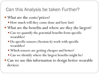 Can this Analysis be taken Further?
 What are the costs/prices?
 How much will they come done and how fast?
 What are the benefits and where are they the largest?
 Can we quantify the potential benefits from specific
wearables?
 Do specific sensors (Session 6) work with specific
wearables?
 Which sensors are getting cheaper and better?
 Can we identify where the largest benefits might be?
 Can we use this information to design better wearable
devices
 