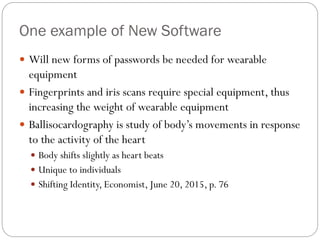 One example of New Software
 Will new forms of passwords be needed for wearable
equipment
 Fingerprints and iris scans require special equipment, thus
increasing the weight of wearable equipment
 Ballisocardography is study of body’s movements in response
to the activity of the heart
 Body shifts slightly as heart beats
 Unique to individuals
 Shifting Identity, Economist, June 20, 2015, p. 76
 