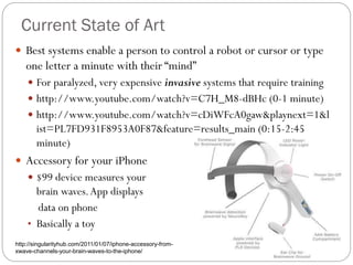 Current State of Art
 Best systems enable a person to control a robot or cursor or type
one letter a minute with their “mind”
 For paralyzed, very expensive invasive systems that require training
 http://www.youtube.com/watch?v=C7H_M8-dBHc (0-1 minute)
 http://www.youtube.com/watch?v=cDiWFcA0gaw&playnext=1&l
ist=PL7FD931F8953A0F87&feature=results_main (0:15-2:45
minute)
 Accessory for your iPhone
 $99 device measures your
brain waves.App displays
data on phone
• Basically a toy
http://singularityhub.com/2011/01/07/iphone-accessory-from-
xwave-channels-your-brain-waves-to-the-iphone/
 
