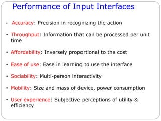 Performance of Input Interfaces
• Accuracy: Precision in recognizing the action
• Throughput: Information that can be processed per unit
time
• Affordability: Inversely proportional to the cost
• Ease of use: Ease in learning to use the interface
• Sociability: Multi-person interactivity
• Mobility: Size and mass of device, power consumption
• User experience: Subjective perceptions of utility &
efficiency
 
