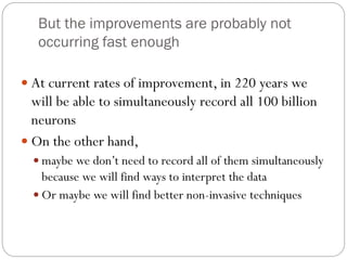But the improvements are probably not
occurring fast enough
 At current rates of improvement, in 220 years we
will be able to simultaneously record all 100 billion
neurons
 On the other hand,
 maybe we don’t need to record all of them simultaneously
because we will find ways to interpret the data
 Or maybe we will find better non-invasive techniques
 