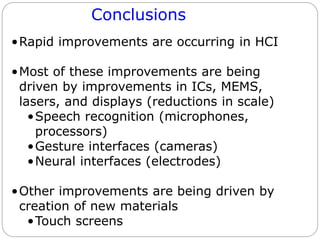 Conclusions
•Rapid improvements are occurring in HCI
•Most of these improvements are being
driven by improvements in ICs, MEMS,
lasers, and displays (reductions in scale)
•Speech recognition (microphones,
processors)
•Gesture interfaces (cameras)
•Neural interfaces (electrodes)
•Other improvements are being driven by
creation of new materials
•Touch screens
 