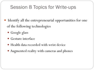 Session 8 Topics for Write-ups
 Identify all the entrepreneurial opportunities for one
of the following technologies
 Google glass
 Gesture interface
 Health data recorded with wrist device
 Augmented reality with cameras and phones
 