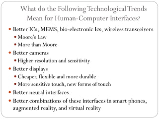 What do the FollowingTechnologicalTrends
Mean for Human-Computer Interfaces?
 Better ICs, MEMS, bio-electronic Ics, wireless transceivers
 Moore’s Law
 More than Moore
 Better cameras
 Higher resolution and sensitivity
 Better displays
 Cheaper, flexible and more durable
 More sensitive touch, new forms of touch
 Better neural interfaces
 Better combinations of these interfaces in smart phones,
augmented reality, and virtual reality
 