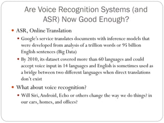 Are Voice Recognition Systems (and
ASR) Now Good Enough?
 ASR, OnlineTranslation
 Google’s service translates documents with inference models that
were developed from analysis of a trillion words or 95 billion
English sentences (Big Data)
 By 2010, its dataset covered more than 60 languages and could
accept voice input in 14 languages and English is sometimes used as
a bridge between two different languages when direct translations
don’t exist
 What about voice recognition?
 Will Siri,Android, Echo or others change the way we do things? in
our cars, homes, and offices?
 