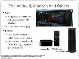Siri, Android, Amazon and Others
 Car
 Plug phone into USB port
and screen displays OS
interface
 Maps, music, messaging
 Home
 Use voice to controlTV,
watch movies, play games
 Use voice to controlApple
Home Kit (e.g., lights) or
speak with Echo
http://www.wsj.com/articles/apple-carplay-review-siris-finally-on-the-right-road-1439920604
http://www.wsj.com/articles/first-look-apple-tv-heads-in-a-new-direction-1441847861
http://nyti.ms/1QWkJOk
Apple TV, Siri Remote,
Amazon Echo
 