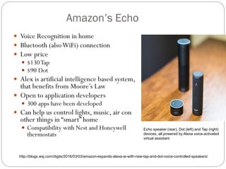 Amazon’s Echo
 Voice Recognition in home
 Bluetooth (alsoWiFi) connection
 Low price
 $130Tap
 $90 Dot
 Alex is artificial intelligence based system,
that benefits from Moore’s Law
 Open to application developers
 300 apps have been developed
 Can help us control lights, music, air con
other things in “smart” home
 Compatibility with Nest and Honeywell
thermostats
Echo speaker (rear), Dot (left) and Tap (right)
devices, all powered by Alexa voice-activated
virtual assistant
http://blogs.wsj.com/digits/2016/03/03/amazon-expands-alexa-ai-with-new-tap-and-dot-voice-controlled-speakers/
 