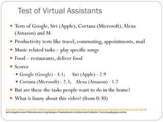 Test of Virtual Assistants
 Tests of Google, Siri (Apple), Cortana (Microsoft),Alexa
(Amazon) and M
 Productivity tests like travel, commuting, appointments, mail
 Music related tasks – play specific songs
 Food – restaurants, deliver food
 Scores
 Google (Google) - 3.1; Siri (Apple) - 2.9
 Cortana (Microsoft) - 2.3; Alexa (Amazon) - 1.7
 But are these the tasks people want to do in the home?
 What is funny about this video? (from 0:30)
http://www.nytimes.com/2016/01/28/technology/personaltech/siri-alexa-and-other-virtual-assistants-put-to-the-test.html?ribbon-ad-idx=5&rref=
technology&module=Ribbon&version=origin&region=Header&action=click&contentCollection=Technology&pgtype=article
 