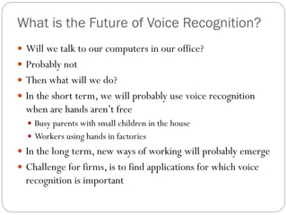 What is the Future of Voice Recognition?
 Will we talk to our computers in our office?
 Probably not
 Then what will we do?
 In the short term, we will probably use voice recognition
when are hands aren’t free
 Busy parents with small children in the house
 Workers using hands in factories
 In the long term, new ways of working will probably emerge
 Challenge for firms, is to find applications for which voice
recognition is important
 