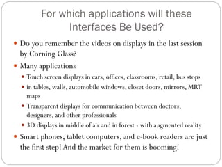 For which applications will these
Interfaces Be Used?
 Do you remember the videos on displays in the last session
by Corning Glass?
 Many applications
 Touch screen displays in cars, offices, classrooms, retail, bus stops
 in tables, walls, automobile windows, closet doors, mirrors, MRT
maps
 Transparent displays for communication between doctors,
designers, and other professionals
 3D displays in middle of air and in forest - with augmented reality
 Smart phones, tablet computers, and e-book readers are just
the first step!And the market for them is booming!
 