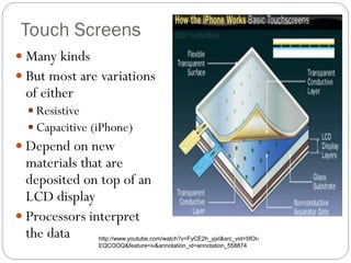 Touch Screens
 Many kinds
 But most are variations
of either
 Resistive
 Capacitive (iPhone)
 Depend on new
materials that are
deposited on top of an
LCD display
 Processors interpret
the data http://www.youtube.com/watch?v=FyCE2h_yjxI&src_vid=5fOI-
EQCOOQ&feature=iv&annotation_id=annotation_558874
 
