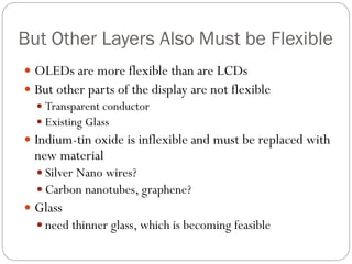 But Other Layers Also Must be Flexible
 OLEDs are more flexible than are LCDs
 But other parts of the display are not flexible
 Transparent conductor
 Existing Glass
 Indium-tin oxide is inflexible and must be replaced with
new material
 Silver Nano wires?
 Carbon nanotubes, graphene?
 Glass
 need thinner glass, which is becoming feasible
 