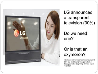 LG announced
a transparent
television (30%)
Do we need
one?
Or is that an
oxymoron?
http://www.extremetech.com/computing/18
6241-lgs-flexible-and-transparent-oled-
displays-are-the-beginning-of-the-e-paper-
revolution
 