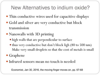 New Alternatives to indium oxide?
 Thin conductive wires used for capacitive displays
 Gold and silver are very conductive but block
transmission
 Nanowalls with 3D printing
 high walls that are perpendicular to surface
 thus very conductive but don’t block ligh (80 to 500 nm)
Make very small droplets so that the cost of metals is small
 Graphene
 Infrared sensors mean no touch is needed
Economist, Jan 30, 2016, the moving finger moves on, pp. 67-68
 