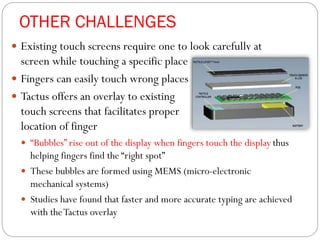OTHER CHALLENGES
 Existing touch screens require one to look carefully at
screen while touching a specific place
 Fingers can easily touch wrong places
 Tactus offers an overlay to existing
touch screens that facilitates proper
location of finger
 “Bubbles” rise out of the display when fingers touch the display thus
helping fingers find the “right spot”
 These bubbles are formed using MEMS (micro-electronic
mechanical systems)
 Studies have found that faster and more accurate typing are achieved
with theTactus overlay
 