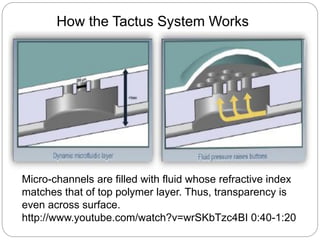 How the Tactus System Works
Micro-channels are filled with fluid whose refractive index
matches that of top polymer layer. Thus, transparency is
even across surface.
http://www.youtube.com/watch?v=wrSKbTzc4BI 0:40-1:20
 