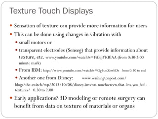 Texture Touch Displays
 Sensation of texture can provide more information for users
 This can be done using changes in vibration with
 small motors or
 transparent electrodes (Senseg) that provide information about
texture, etc. www.youtube.com/watch?v=FiCqlYKRlAA (from 0:30-2:00
minute mark)
 From IBM: http://www.youtube.com/watch?v=Gg3tmZrwbDs from 0:30 to end
 Another one from Disney: www.washingtonpost.com/
blogs/the-switch/wp/2013/10/08/disney-invents-touchscreen-that-lets-you-feel-
textures/ 0:30 to 2:00
 Early applications? 3D modeling or remote surgery can
benefit from data on texture of materials or organs
 