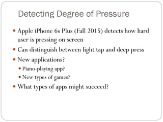 Detecting Degree of Pressure
 Apple iPhone 6s Plus (Fall 2015) detects how hard
user is pressing on screen
 Can distinguish between light tap and deep press
 New applications?
 Piano-playing app?
 New types of games?
 What types of apps might succeed?
 