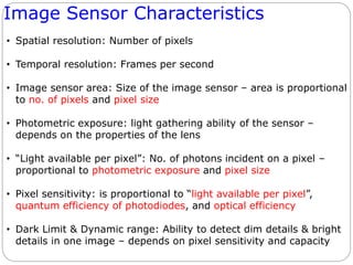 Image Sensor Characteristics
• Spatial resolution: Number of pixels
• Temporal resolution: Frames per second
• Image sensor area: Size of the image sensor – area is proportional
to no. of pixels and pixel size
• Photometric exposure: light gathering ability of the sensor –
depends on the properties of the lens
• “Light available per pixel”: No. of photons incident on a pixel –
proportional to photometric exposure and pixel size
• Pixel sensitivity: is proportional to “light available per pixel”,
quantum efficiency of photodiodes, and optical efficiency
• Dark Limit & Dynamic range: Ability to detect dim details & bright
details in one image – depends on pixel sensitivity and capacity
 
