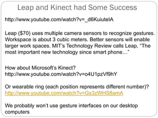 Leap and Kinect had Some Success
http://www.youtube.com/watch?v=_d6KuiuteIA
Leap ($70) uses multiple camera sensors to recognize gestures.
Workspace is about 3 cubic meters. Better sensors will enable
larger work spaces. MIT’s Technology Review calls Leap, “The
most important new technology since smart phone…”
How about Microsoft’s Kinect?
http://www.youtube.com/watch?v=o4U1pzVf9hY
Or wearable ring (each position represents different number)?
http://www.youtube.com/watch?v=Gx3zWHS8amA
We probably won’t use gesture interfaces on our desktop
computers
 