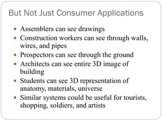 But Not Just Consumer Applications
 Assemblers can see drawings
 Construction workers can see through walls,
wires, and pipes
 Prospectors can see through the ground
 Architects can see entire 3D image of
building
 Students can see 3D representation of
anatomy, materials, universe
 Similar systems could be useful for tourists,
shopping, soldiers, and artists
 