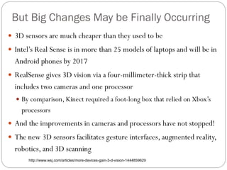 But Big Changes May be Finally Occurring
 3D sensors are much cheaper than they used to be
 Intel’s Real Sense is in more than 25 models of laptops and will be in
Android phones by 2017
 RealSense gives 3D vision via a four-millimeter-thick strip that
includes two cameras and one processor
 By comparison, Kinect required a foot-long box that relied on Xbox’s
processors
 And the improvements in cameras and processors have not stopped!
 The new 3D sensors facilitates gesture interfaces, augmented reality,
robotics, and 3D scanning
http://www.wsj.com/articles/more-devices-gain-3-d-vision-1444859629
 