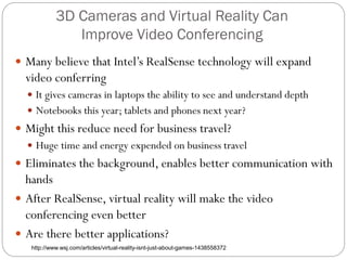 3D Cameras and Virtual Reality Can
Improve Video Conferencing
 Many believe that Intel’s RealSense technology will expand
video conferring
 It gives cameras in laptops the ability to see and understand depth
 Notebooks this year; tablets and phones next year?
 Might this reduce need for business travel?
 Huge time and energy expended on business travel
 Eliminates the background, enables better communication with
hands
 After RealSense, virtual reality will make the video
conferencing even better
 Are there better applications?
http://www.wsj.com/articles/virtual-reality-isnt-just-about-games-1438558372
 